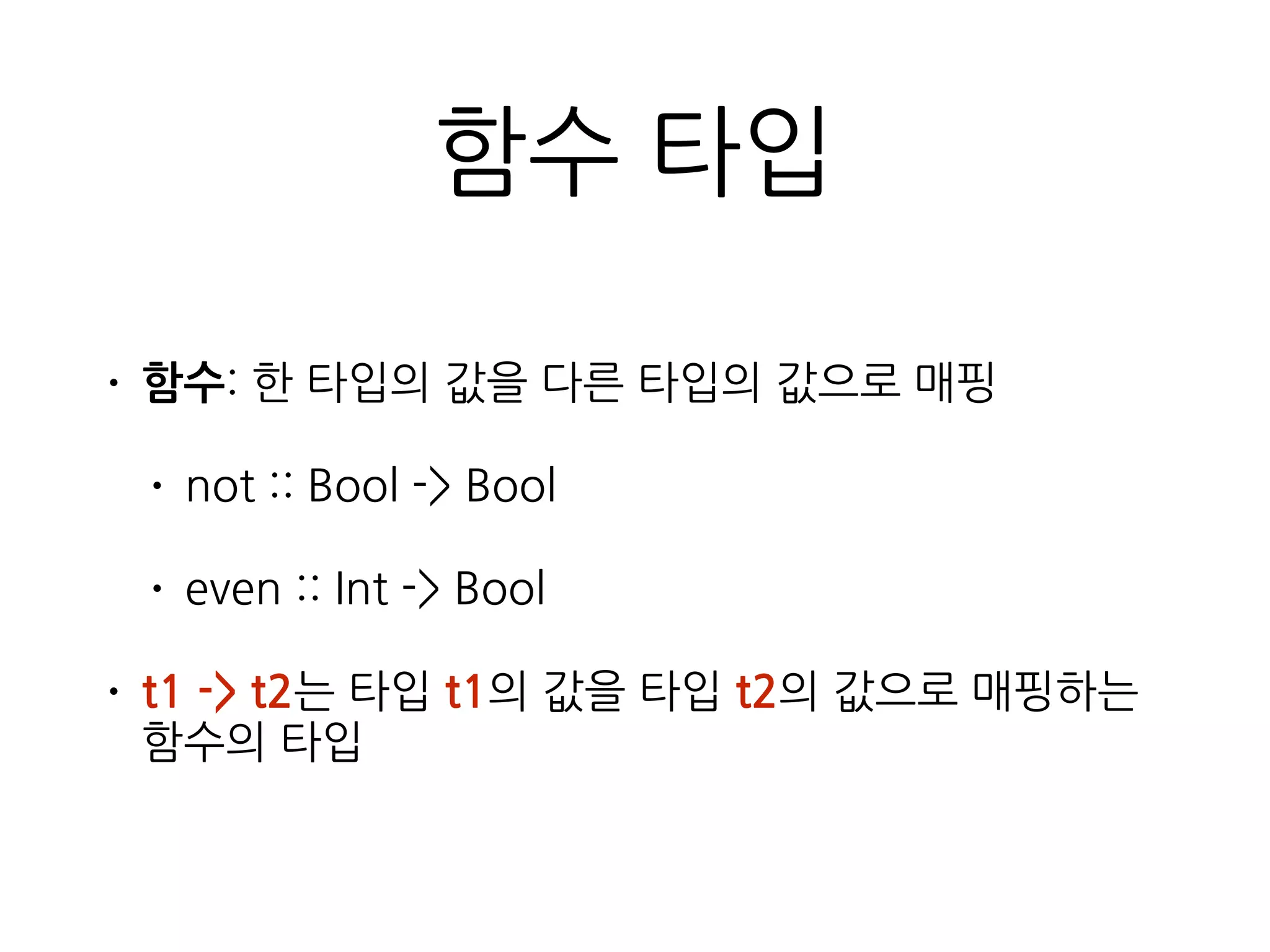 함수 타입
• 함수: 한 타입의 값을 다른 타입의 값으로 매핑
• not :: Bool -> Bool
• even :: Int -> Bool
• t1 -> t2는 타입 t1의 값을 타입 t2의 값으로 매핑하는
함수의 타입
 