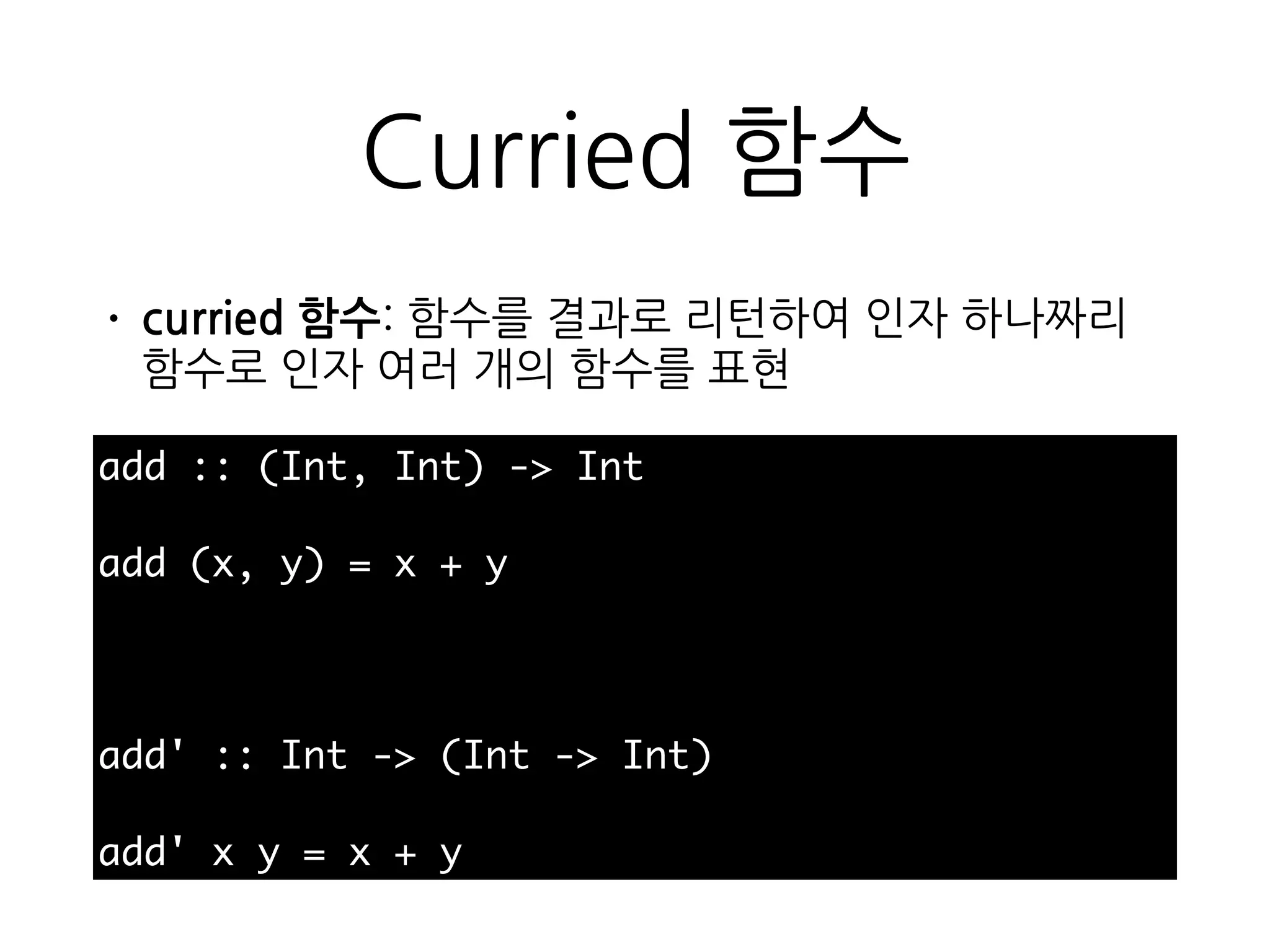 Curried 함수
• curried 함수: 함수를 결과로 리턴하여 인자 하나짜
리 함수로 인자 여러 개의 함수를 표현
add :: (Int, Int) -> Int
add (x, y) = x + y
add' :: Int -> (Int -> Int)
add' x y = x + y
 