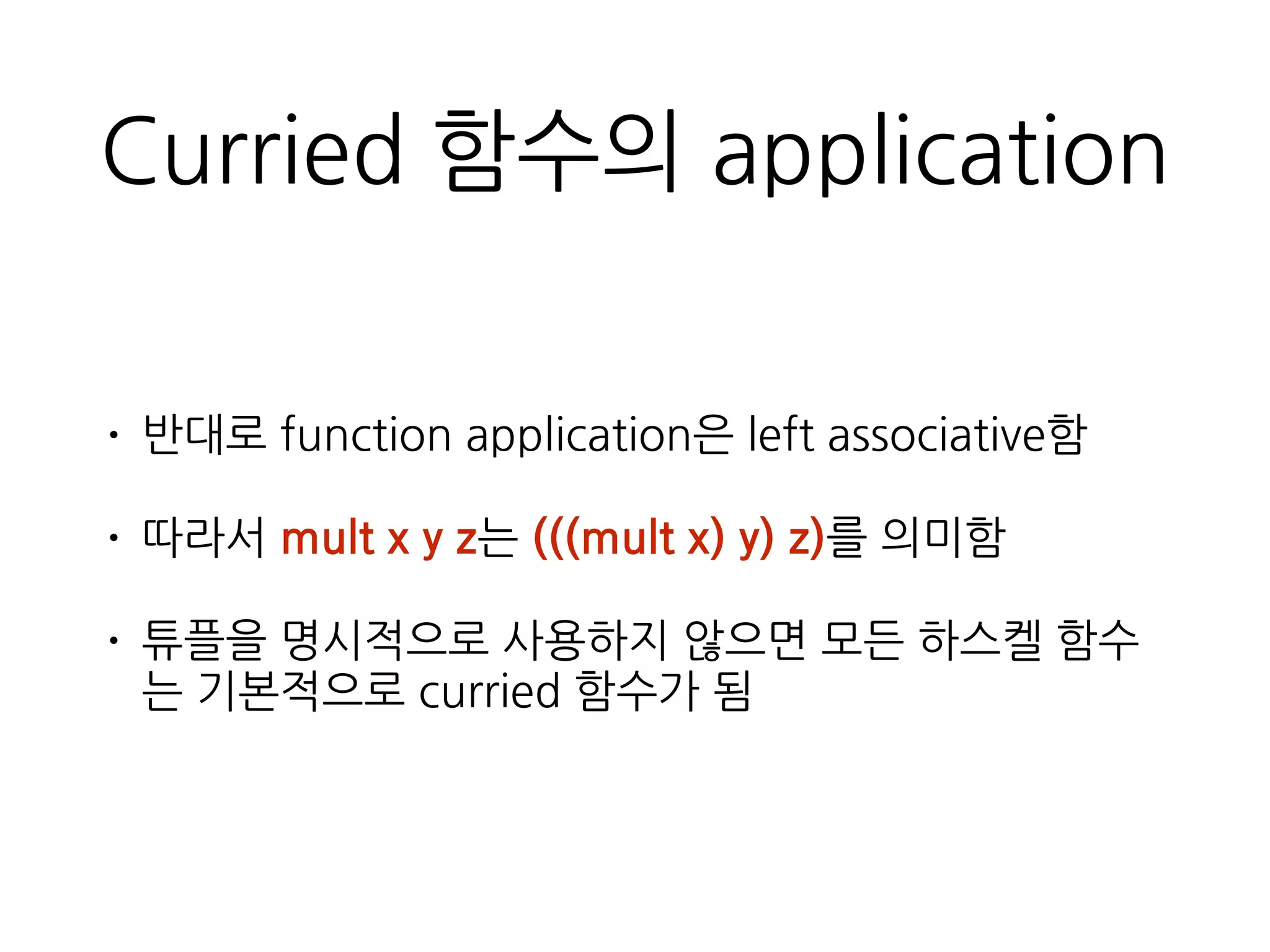 Curried 함수의 application
• 반대로 function application은 left associative함
• 따라서 mult x y z는 (((mult x) y) z)를 의미함
• 튜플을 명시적으로 사용하지 않으면 모든 하스켈 함
수는 기본적으로 curried 함수가 됨
 