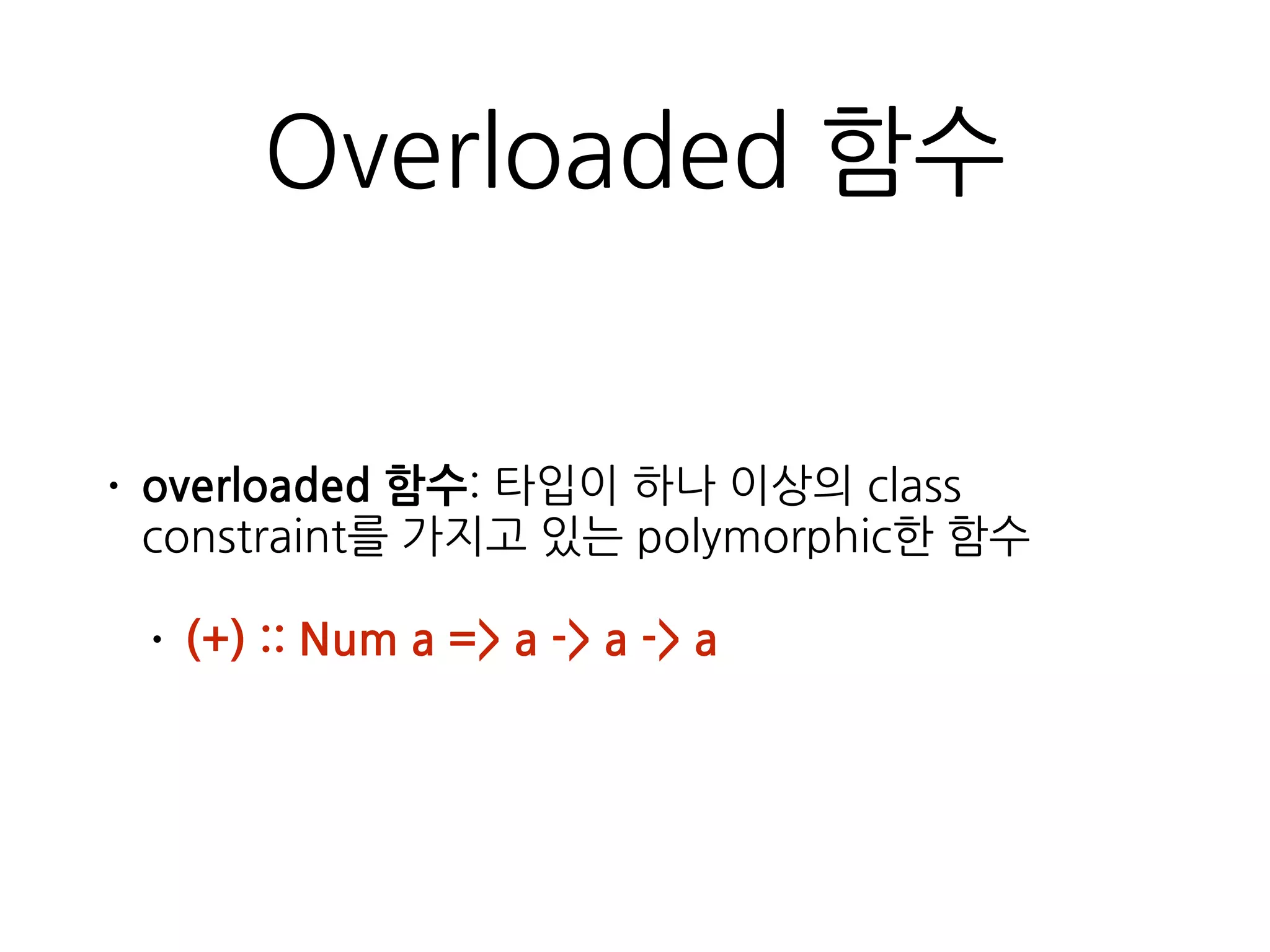 Overloaded 함수
• overloaded 함수: 타입이 하나 이상의 class
constraint를 가지고 있는 polymorphic한 함수
• (+) :: Num a => a -> a -> a
 