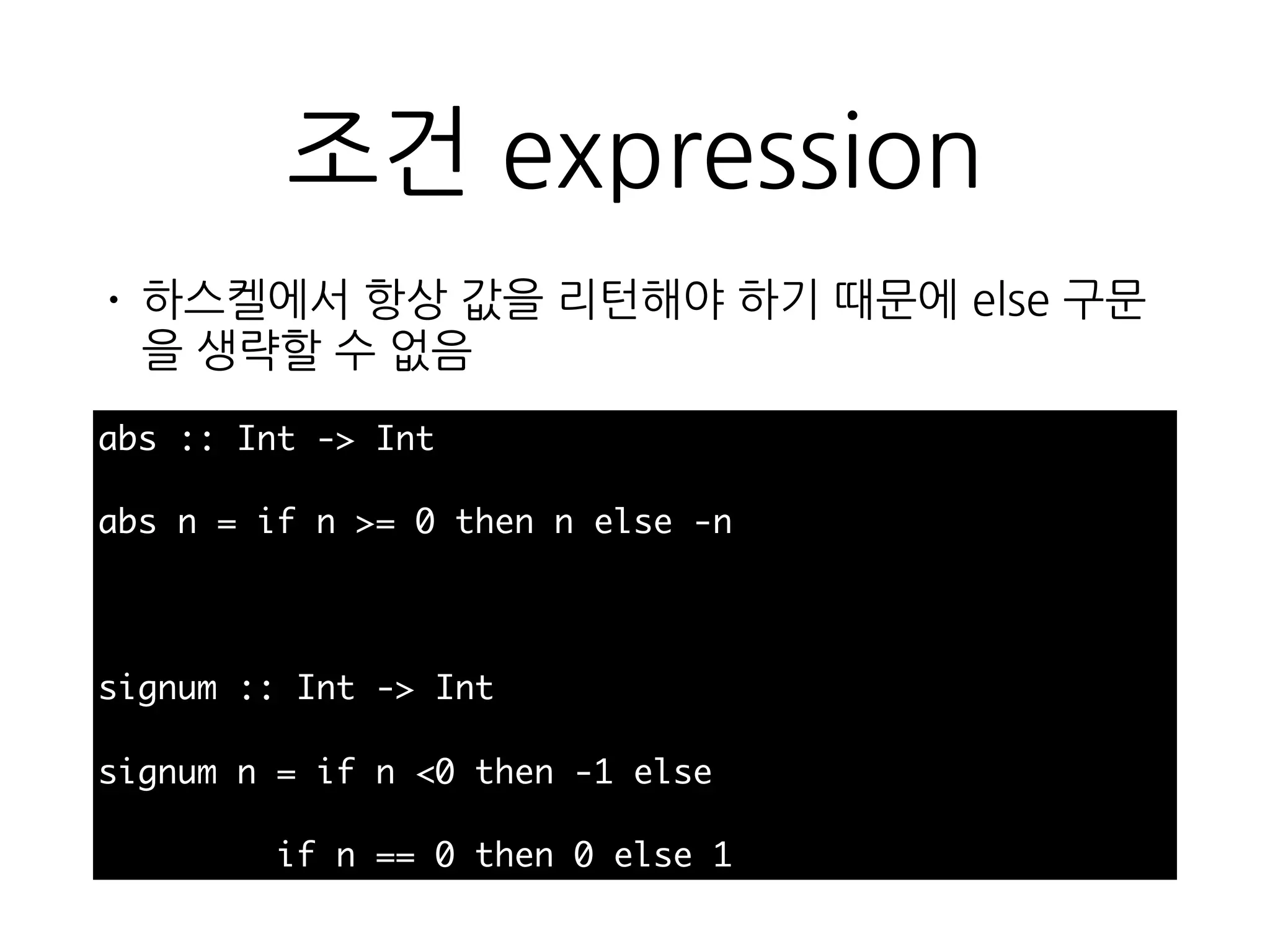 조건 expression
abs :: Int -> Int
abs n = if n >= 0 then n else -n
signum :: Int -> Int
signum n = if n <0 then -1 else
if n == 0 then 0 else 1
• 하스켈에서 항상 값을 리턴해야 하기 때문에 else 구
문을 생략할 수 없음
 
