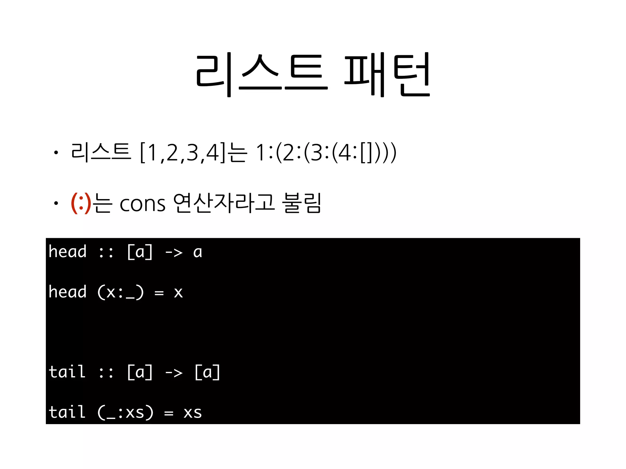 리스트 패턴
• 리스트 [1,2,3,4]는 1:(2:(3:(4:[])))
• (:)는 cons 연산자라고 불림
head :: [a] -> a
head (x:_) = x
tail :: [a] -> [a]
tail (_:xs) = xs
 