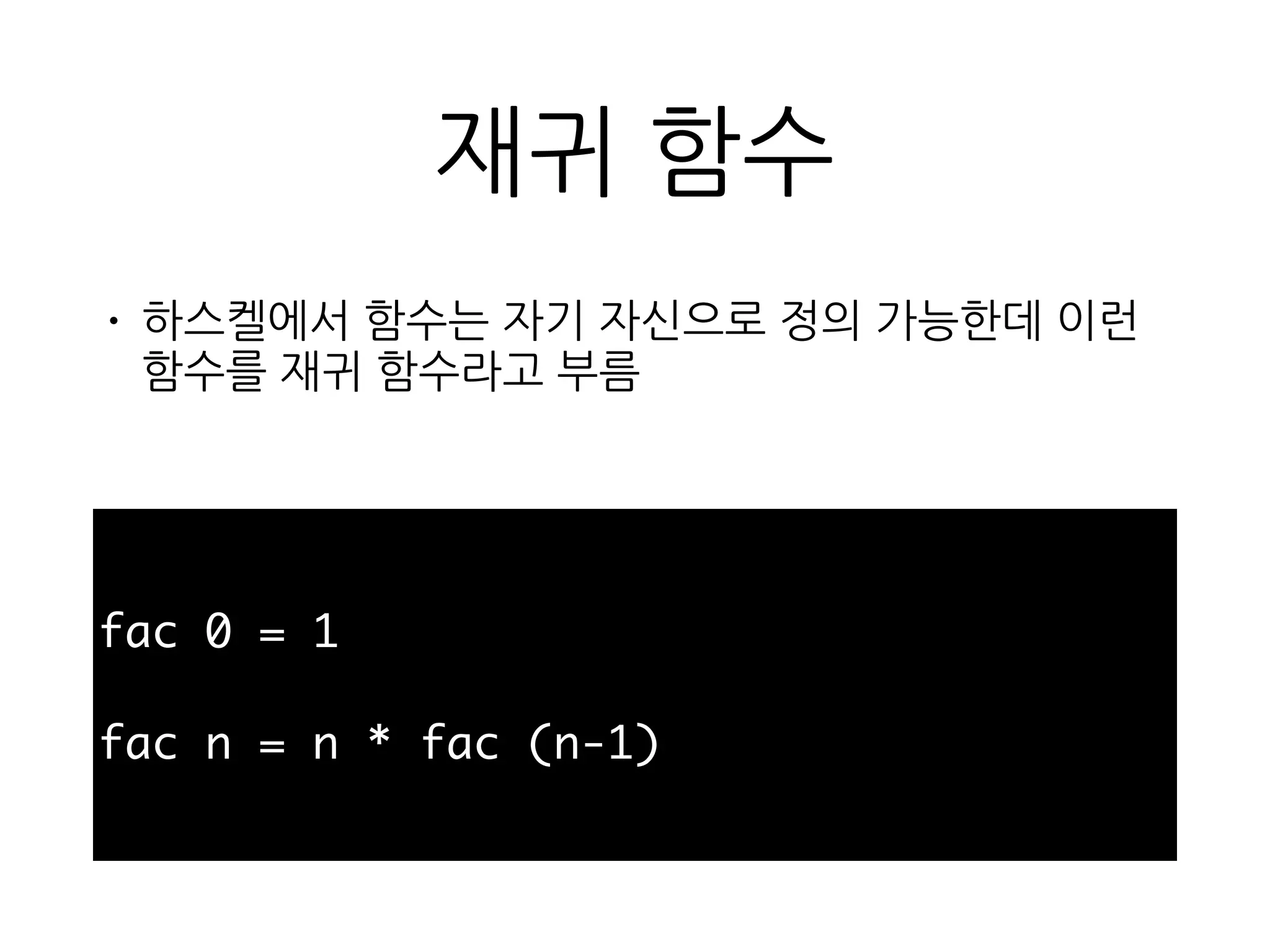 재귀 함수
• 하스켈에서 함수는 자기 자신으로 정의 가능한데 이
런 함수를 재귀 함수라고 부름
fac 0 = 1
fac n = n * fac (n-1)
 