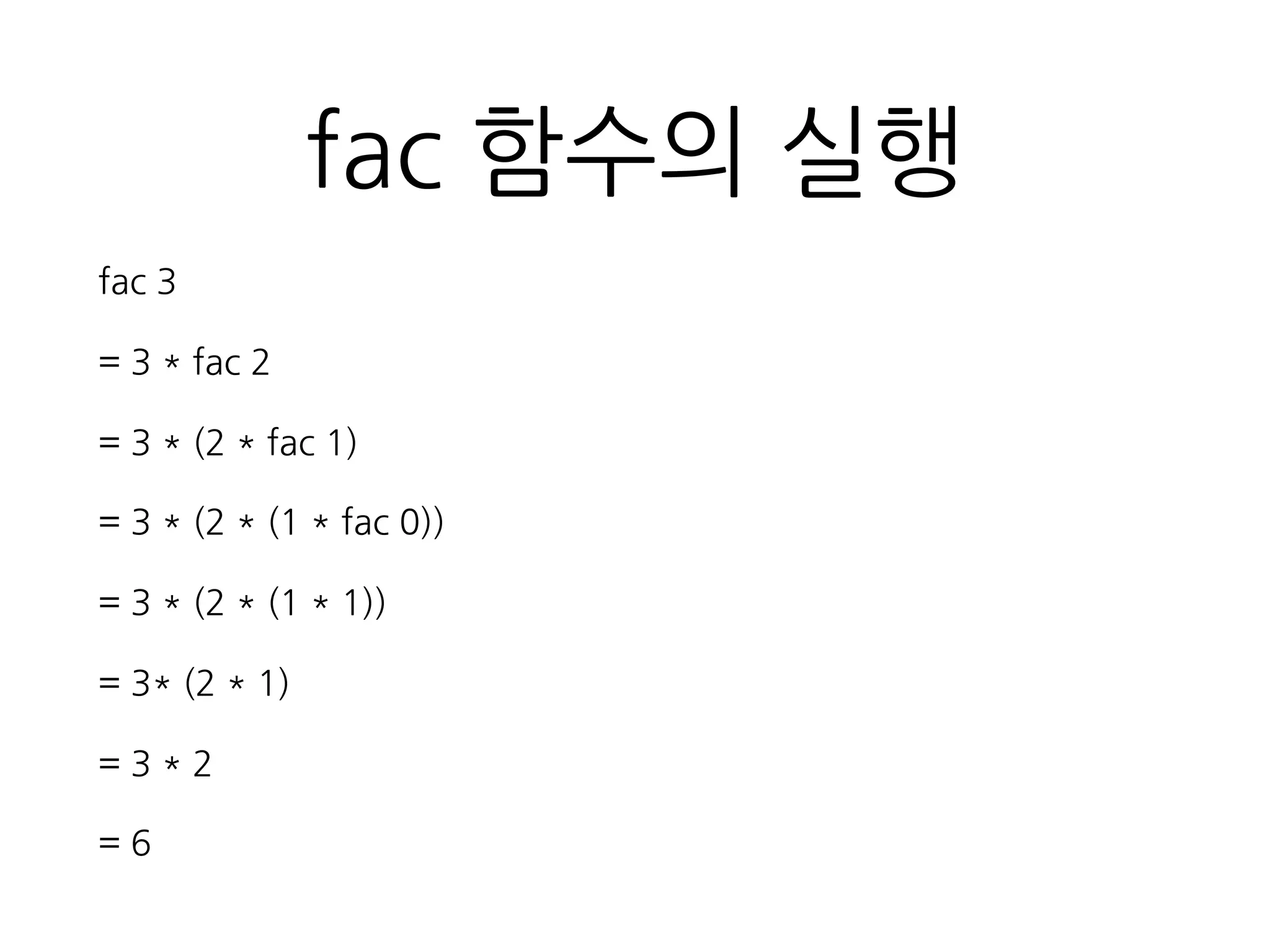 fac 함수의 실행
fac 3
= 3 * fac 2
= 3 * (2 * fac 1)
= 3 * (2 * (1 * fac 0))
= 3 * (2 * (1 * 1))
= 3* (2 * 1)
= 3 * 2
= 6
 
