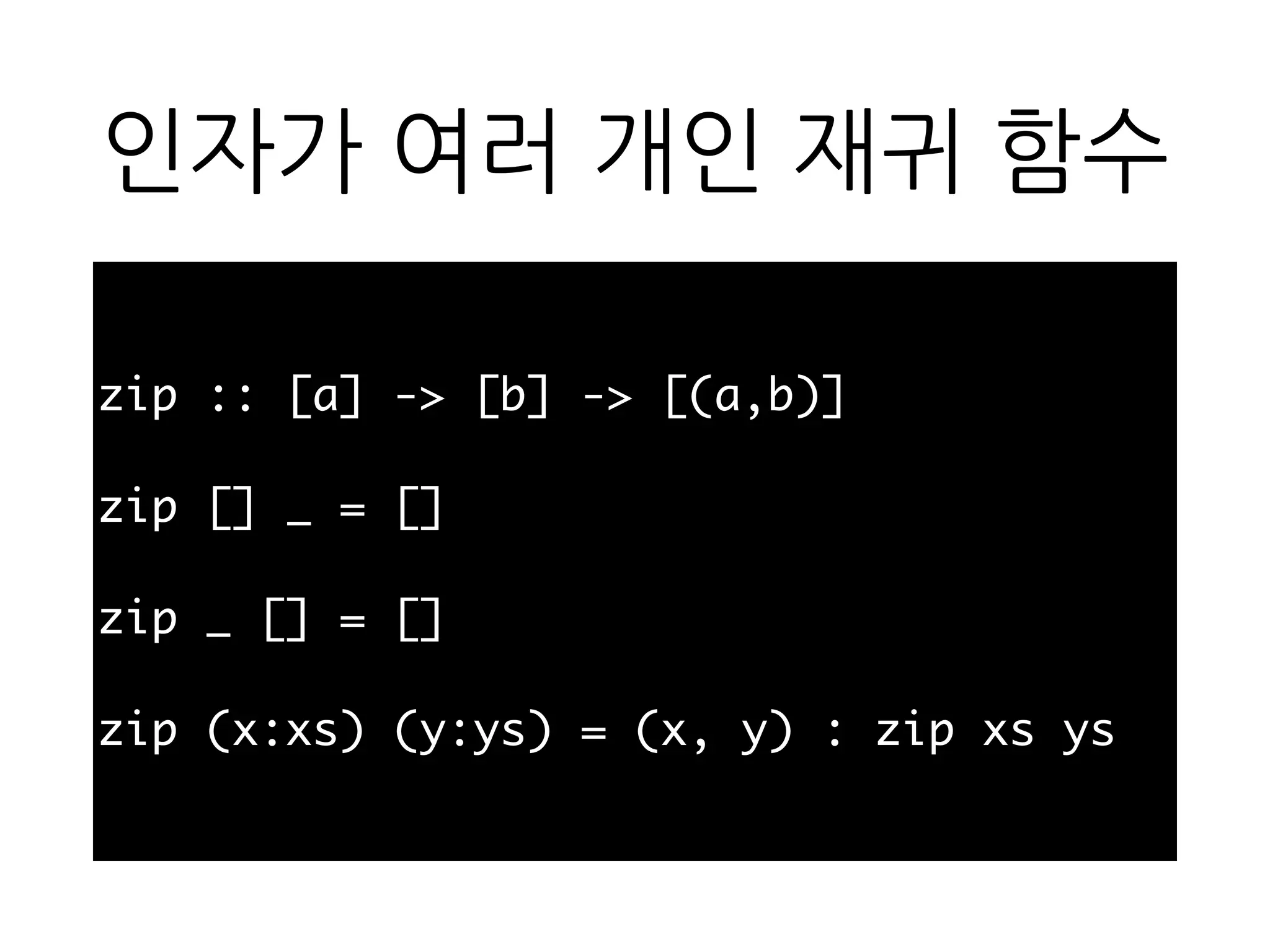 인자가 여러 개인 재귀 함
수
zip :: [a] -> [b] -> [(a,b)]
zip [] _ = []
zip _ [] = []
zip (x:xs) (y:ys) = (x, y) : zip xs ys
 