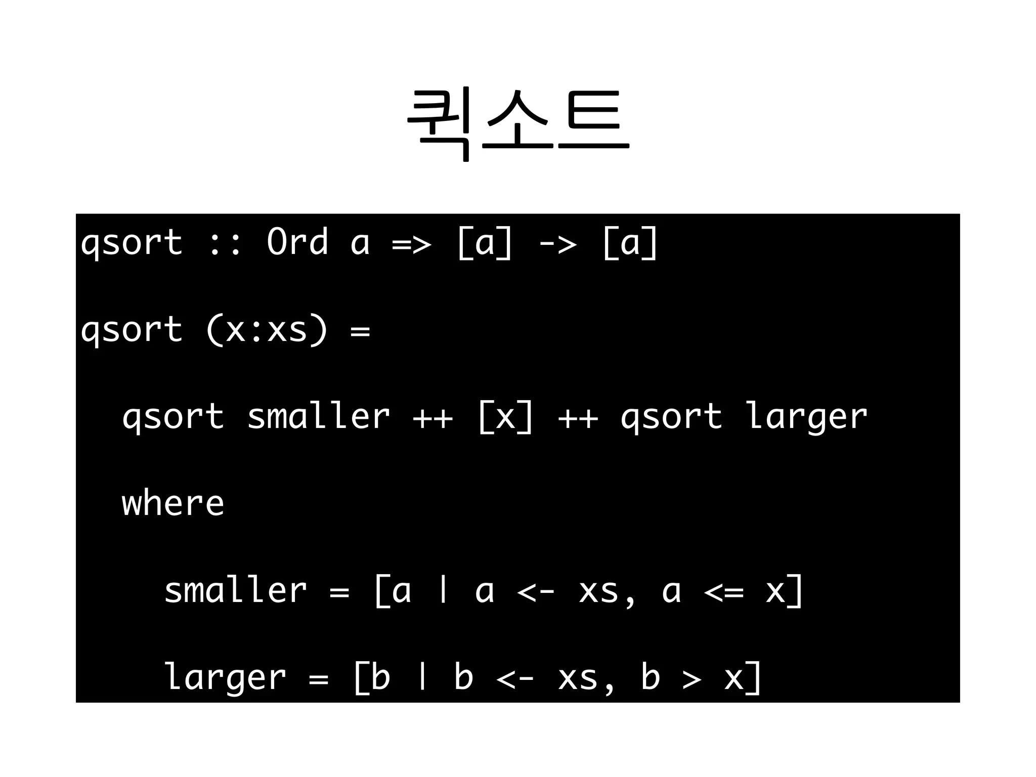 퀵소트
qsort :: Ord a => [a] -> [a]
qsort (x:xs) =
qsort smaller ++ [x] ++ qsort larger
where
smaller = [a | a <- xs, a <= x]
larger = [b | b <- xs, b > x]
 