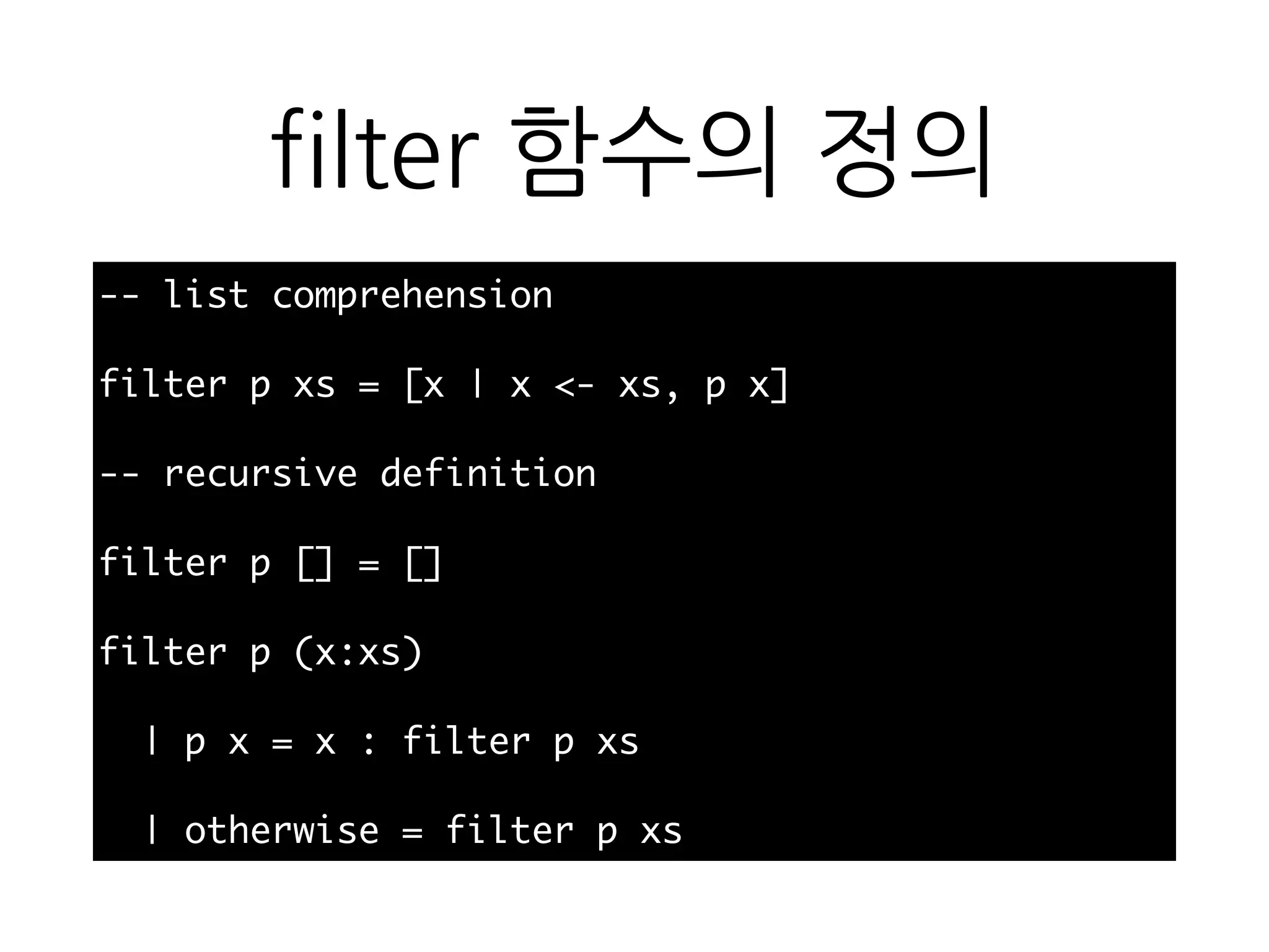 filter 함수의 정의
-- list comprehension
filter p xs = [x | x <- xs, p x]
-- recursive definition
filter p [] = []
filter p (x:xs)
| p x = x : filter p xs
| otherwise = filter p xs
 