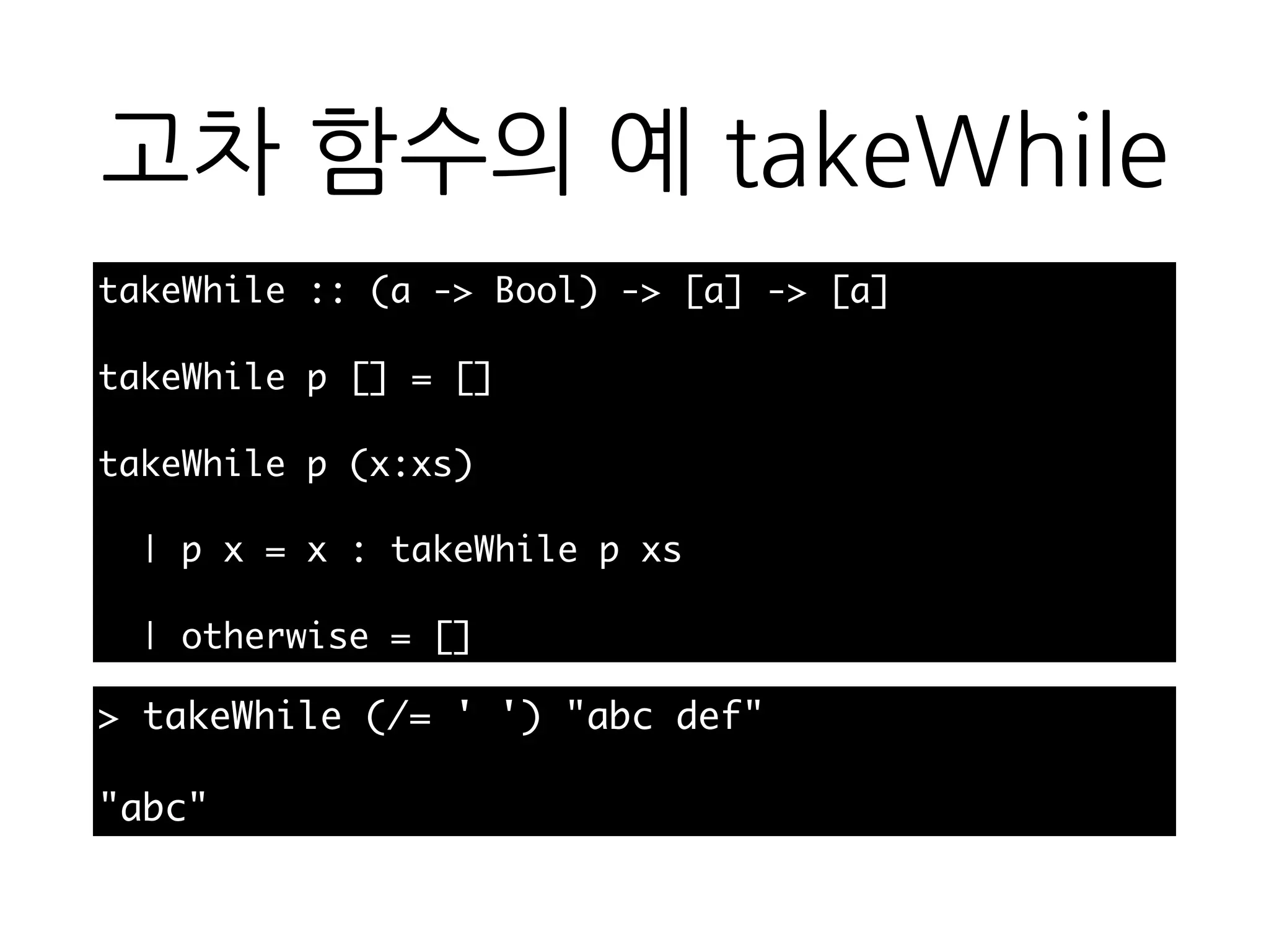 고차 함수의 예
takeWhile
takeWhile :: (a -> Bool) -> [a] -> [a]
takeWhile p [] = []
takeWhile p (x:xs)
| p x = x : takeWhile p xs
| otherwise = []
> takeWhile (/= ' ') "abc def"
"abc"
 