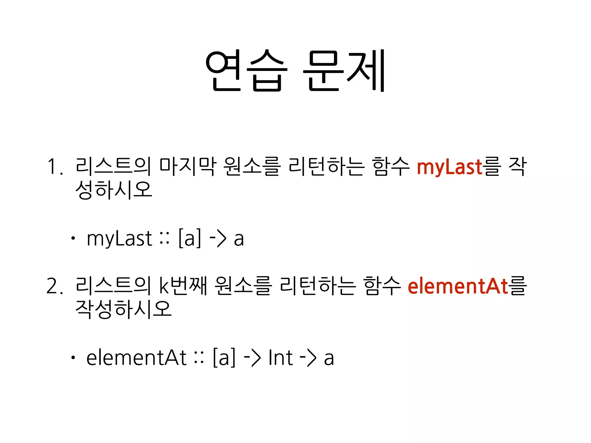 연습 문제
1. 리스트의 마지막 원소를 리턴하는 함수 myLast를
작성하시오
• myLast :: [a] -> a
2. 리스트의 k번째 원소를 리턴하는 함수 elementAt
를 작성하시오
• elementAt :: [a] -> Int -> a
 