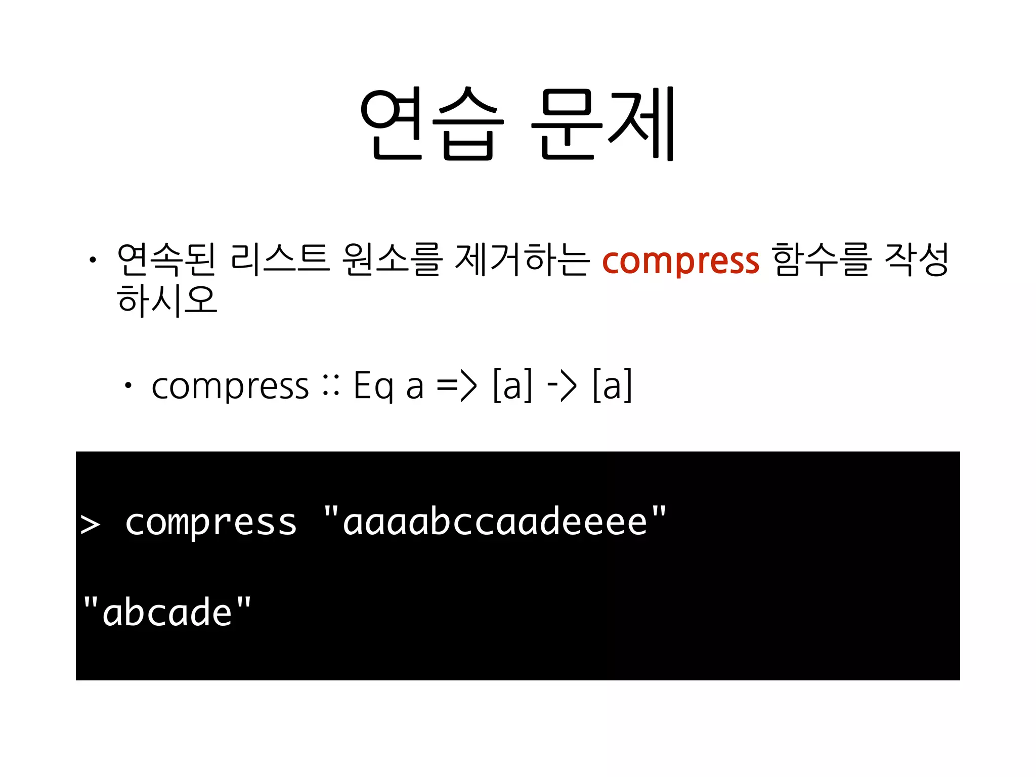 연습 문제
• 연속된 리스트 원소를 제거하는 compress 함수를
작성하시오
• compress :: Eq a => [a] -> [a]
> compress "aaaabccaadeeee"
"abcade"
 