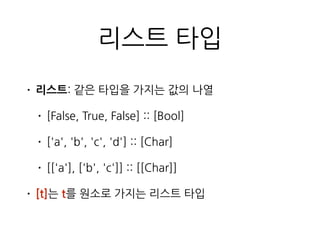 리스트 타입
• 리스트: 같은 타입을 가지는 값의 나열
• [False, True, False] :: [Bool]
• ['a', 'b', 'c', 'd'] :: [Char]
• [['a'], ['b', 'c']] :: [[Char]]
• [t]는 t를 원소로 가지는 리스트 타입
 