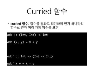 Curried 함수
• curried 함수: 함수를 결과로 리턴하여 인자 하나짜
리 함수로 인자 여러 개의 함수를 표현
add :: (Int, Int) -> Int
add (x, y) = x + y
add' :: Int -> (Int -> Int)
add' x y = x + y
 