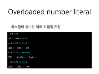 Overloaded number literal
• 하스켈의 상수는 여러 타입을 가짐
> : t 123
123 :: Num a => a
> :t (123 :: Int)
(123 :: Int) :: Int
> :t (123 :: Double)
(123 :: Double) :: Double
> :t (123 :: Int)
(123 :: Int) :: Int
 
