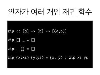 인자가 여러 개인 재귀 함
수
zip :: [a] -> [b] -> [(a,b)]
zip [] _ = []
zip _ [] = []
zip (x:xs) (y:ys) = (x, y) : zip xs ys
 