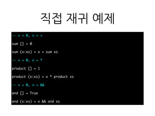 직접 재귀 예제
-- v = 0, ⊕ = +
sum [] = 0
sum (x:xs) = x + sum xs
-- v = 0, ⊕ = *
product [] = 1
product (x:xs) = x * product xs
-- v = 0, ⊕ = &&
and [] = True
and (x:xs) = x && and xs
 