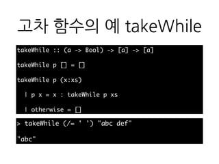 고차 함수의 예
takeWhile
takeWhile :: (a -> Bool) -> [a] -> [a]
takeWhile p [] = []
takeWhile p (x:xs)
| p x = x : takeWhile p xs
| otherwise = []
> takeWhile (/= ' ') "abc def"
"abc"
 