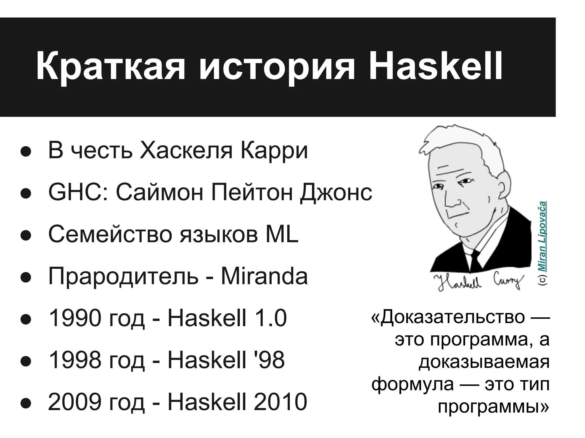Краткая история Haskell
● В честь Хаскеля Карри
● GHC: Саймон Пейтон Джонс
● Семейство языков ML
● Прародитель - Miranda
● 1990 год - Haskell 1.0
● 1998 год - Haskell '98
● 2009 год - Haskell 2010
«Доказательство —
это программа, а
доказываемая
формула — это тип
программы»
(c)MiranLipovača
 