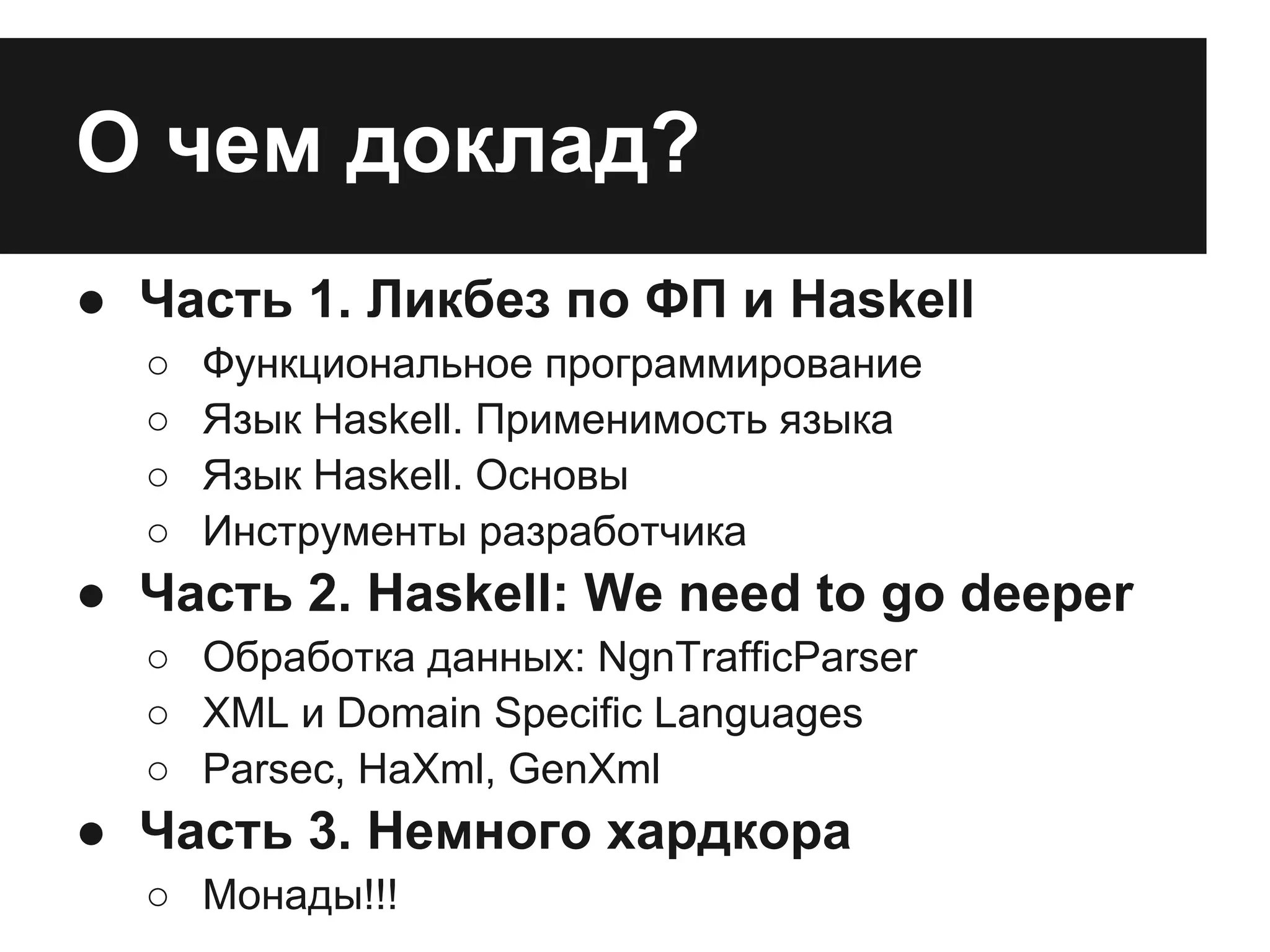 О чем доклад?
● Часть 1. Ликбез по ФП и Haskell
○ Функциональное программирование
○ Язык Haskell. Применимость языка
○ Язык Haskell. Основы
○ Инструменты разработчика
● Часть 2. Haskell: We need to go deeper
○ Обработка данных: NgnTrafficParser
○ XML и Domain Specific Languages
○ Parsec, HaXml, GenXml
● Часть 3. Немного хардкора
○ Монады!!!
 