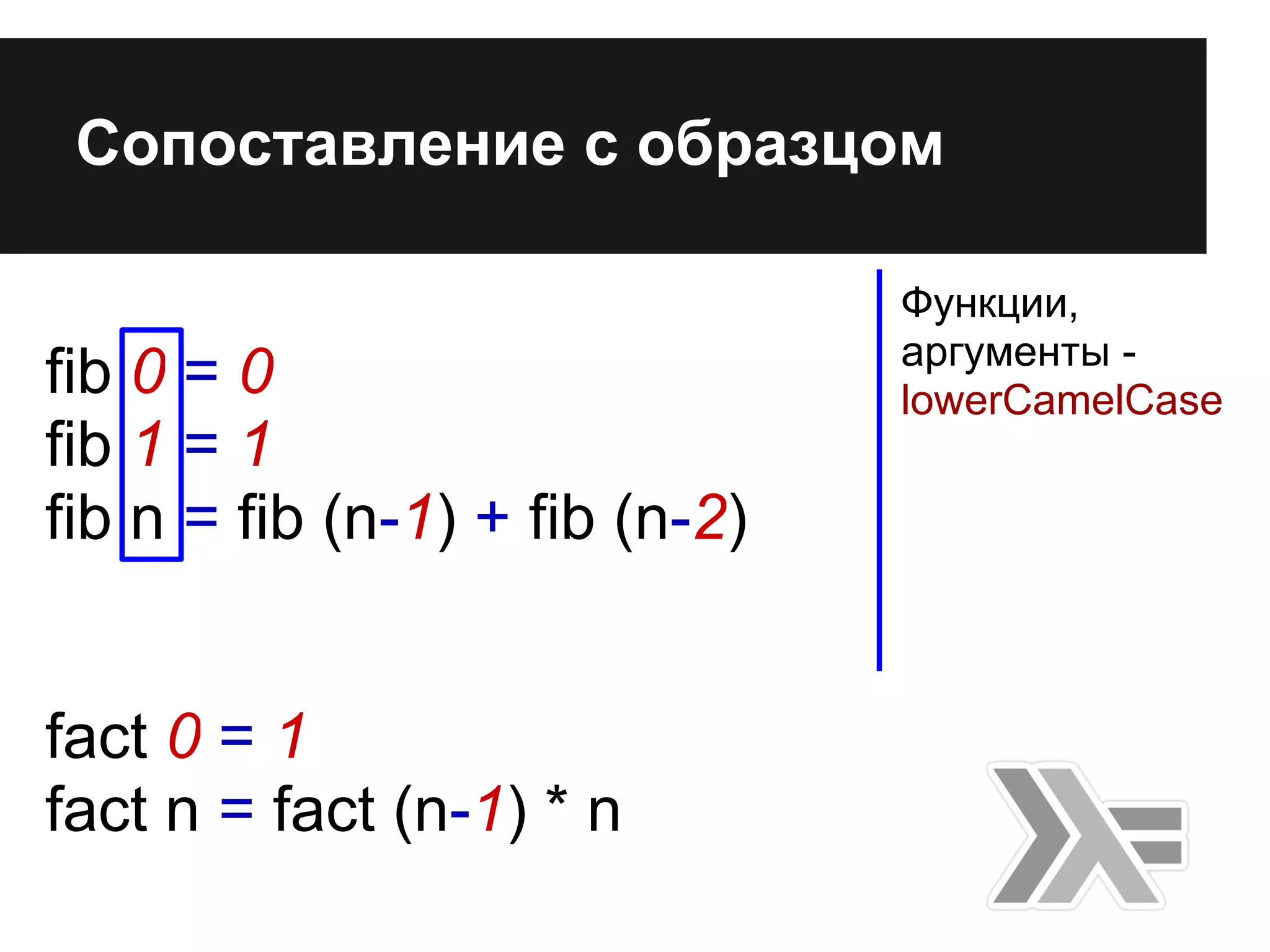 fib 0 = 0
fib 1 = 1
fib n = fib (n-1) + fib (n-2)
fact 0 = 1
fact n = fact (n-1) * n
Сопоставление с образцом
Функции,
аргументы -
lowerCamelCase
 