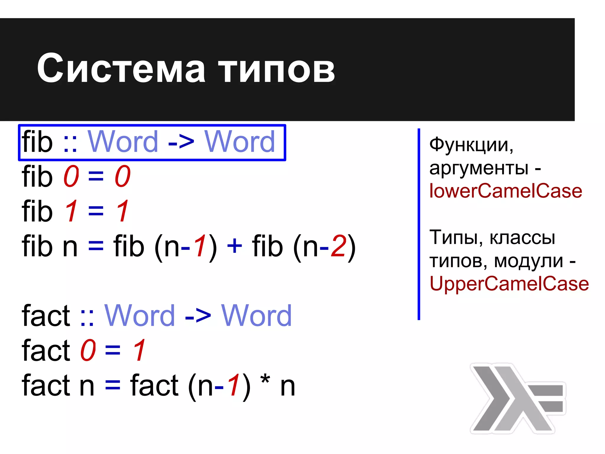 fib :: Word -> Word
fib 0 = 0
fib 1 = 1
fib n = fib (n-1) + fib (n-2)
fact :: Word -> Word
fact 0 = 1
fact n = fact (n-1) * n
Система типов
Функции,
аргументы -
lowerCamelCase
Типы, классы
типов, модули -
UpperCamelCase
 