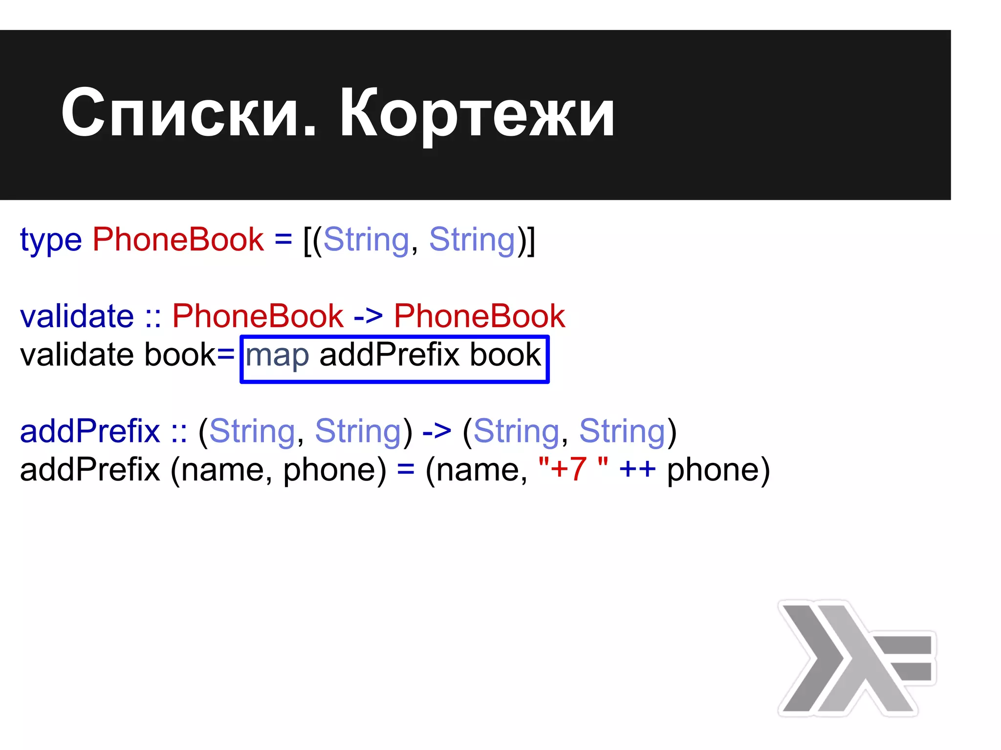 Списки. Кортежи
type PhoneBook = [(String, String)]
validate :: PhoneBook -> PhoneBook
validate book= map addPrefix book
addPrefix :: (String, String) -> (String, String)
addPrefix (name, phone) = (name, "+7 " ++ phone)
 