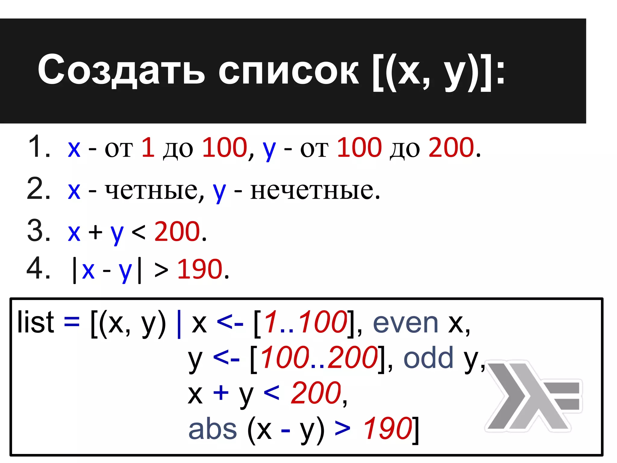 1. x - от 1 до 100, y - от 100 до 200.
2. x - четные, y - нечетные.
3. x + y < 200.
4. |x - y| > 190.
Cоздать список [(x, y)]:
list = [(x, y) | x <- [1..100], even x,
y <- [100..200], odd y,
x + y < 200,
abs (x - y) > 190]
 
