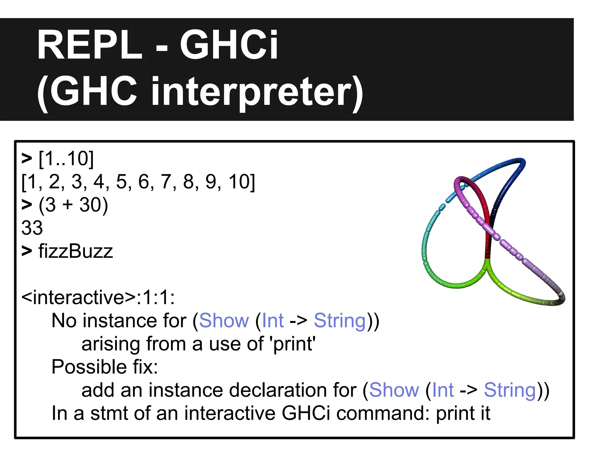 REPL - GHCi
(GHC interpreter)
> [1..10]
[1, 2, 3, 4, 5, 6, 7, 8, 9, 10]
> (3 + 30)
33
> fizzBuzz
<interactive>:1:1:
No instance for (Show (Int -> String))
arising from a use of 'print'
Possible fix:
add an instance declaration for (Show (Int -> String))
In a stmt of an interactive GHCi command: print it
 