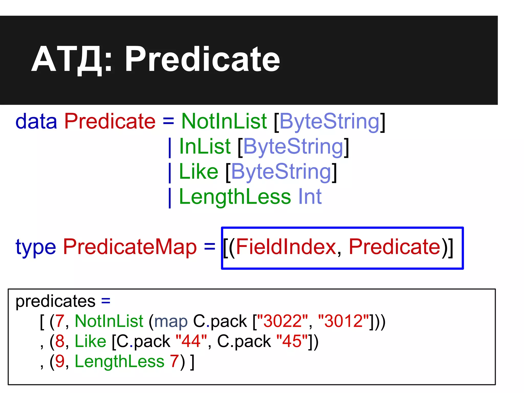 АТД: Predicate
data Predicate = NotInList [ByteString]
| InList [ByteString]
| Like [ByteString]
| LengthLess Int
type PredicateMap = [(FieldIndex, Predicate)]
predicates =
[ (7, NotInList (map C.pack ["3022", "3012"]))
, (8, Like [C.pack "44", C.pack "45"])
, (9, LengthLess 7) ]
 
