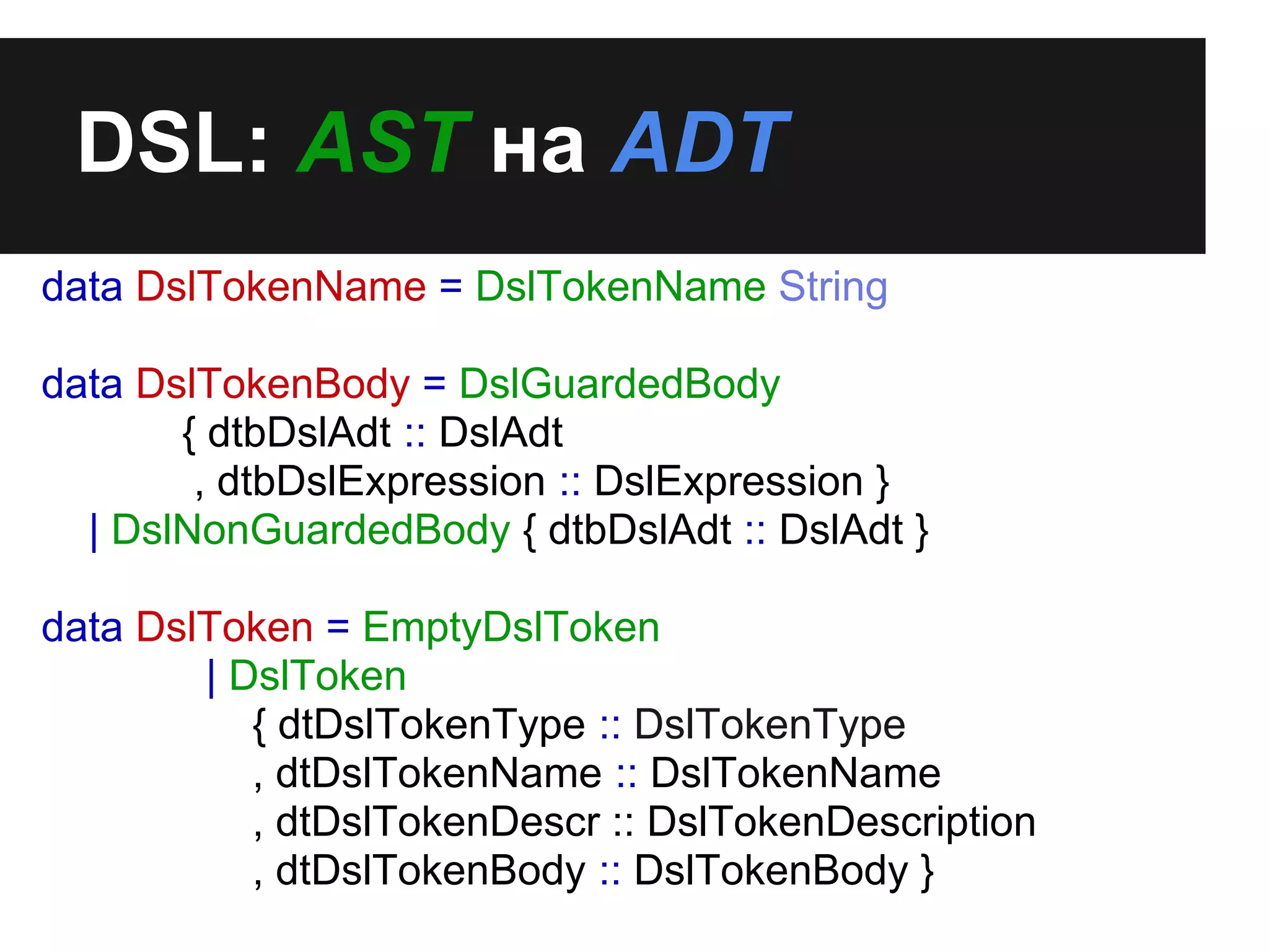 DSL: AST на ADT
data DslTokenName = DslTokenName String
data DslTokenBody = DslGuardedBody
{ dtbDslAdt :: DslAdt
, dtbDslExpression :: DslExpression }
| DslNonGuardedBody { dtbDslAdt :: DslAdt }
data DslToken = EmptyDslToken
| DslToken
{ dtDslTokenType :: DslTokenType
, dtDslTokenName :: DslTokenName
, dtDslTokenDescr :: DslTokenDescription
, dtDslTokenBody :: DslTokenBody }
 