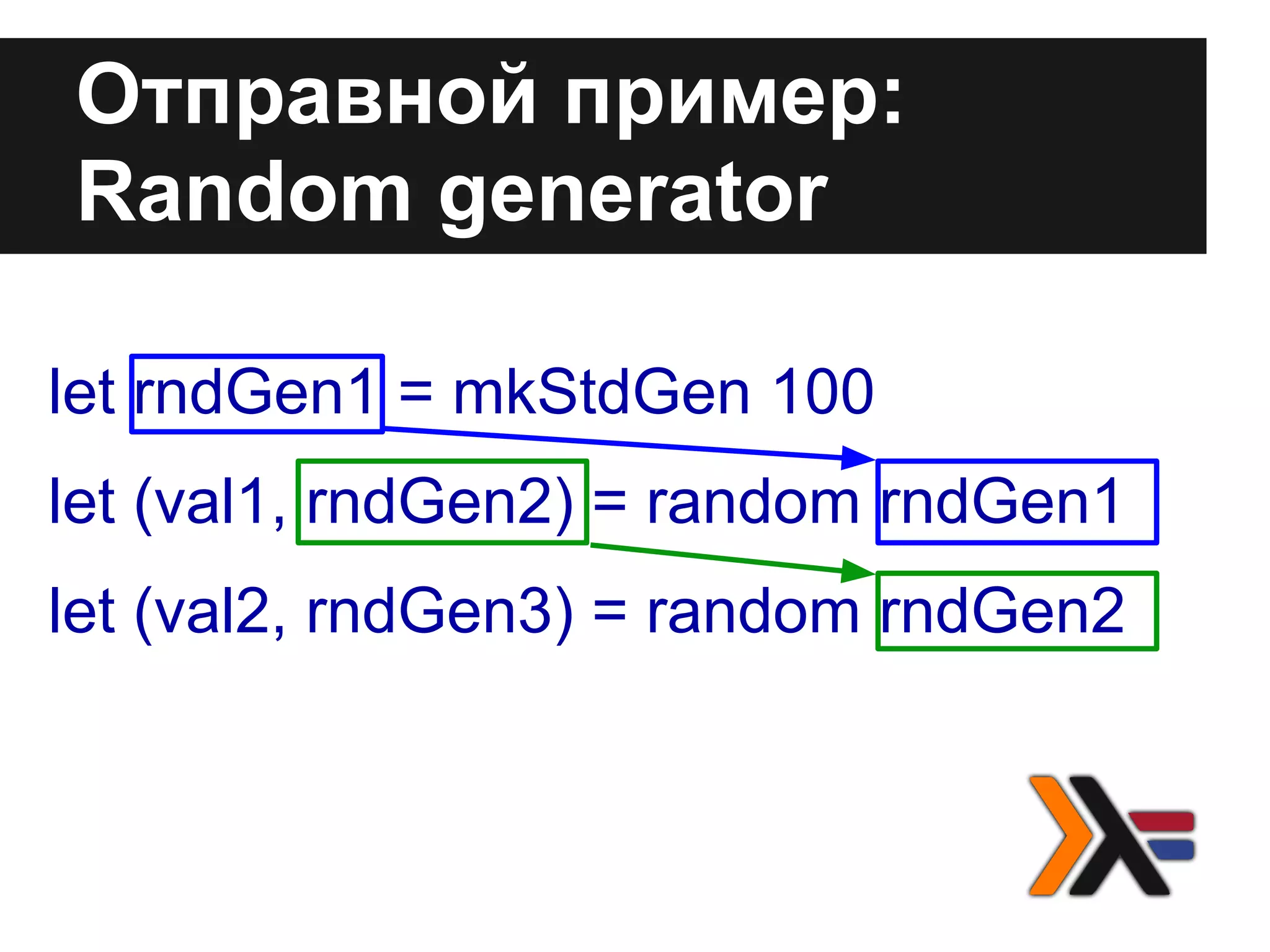 let rndGen1 = mkStdGen 100
let (val1, rndGen2) = random rndGen1
let (val2, rndGen3) = random rndGen2
Отправной пример:
Random generator
 