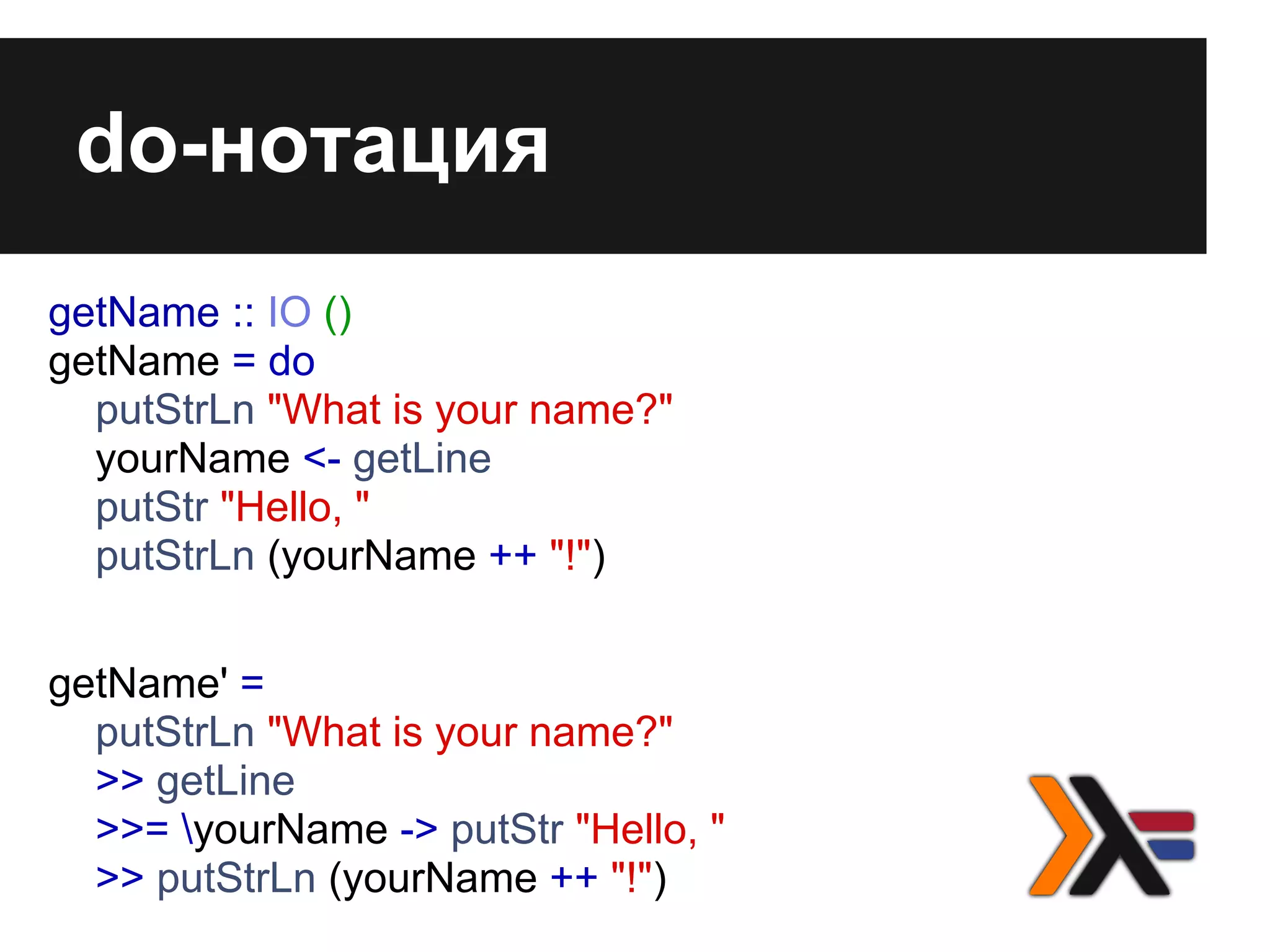 do-нотация
getName :: IO ()
getName = do
putStrLn "What is your name?"
yourName <- getLine
putStr "Hello, "
putStrLn (yourName ++ "!")
getName' =
putStrLn "What is your name?"
>> getLine
>>= yourName -> putStr "Hello, "
>> putStrLn (yourName ++ "!")
 