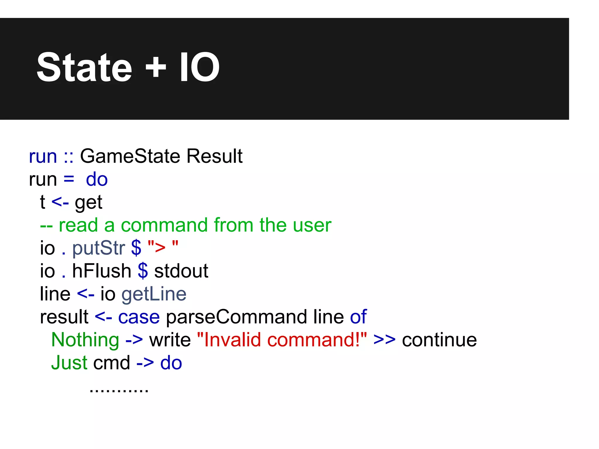 State + IO
run :: GameState Result
run = do
t <- get
-- read a command from the user
io . putStr $ "> "
io . hFlush $ stdout
line <- io getLine
result <- case parseCommand line of
Nothing -> write "Invalid command!" >> continue
Just cmd -> do
...........
 