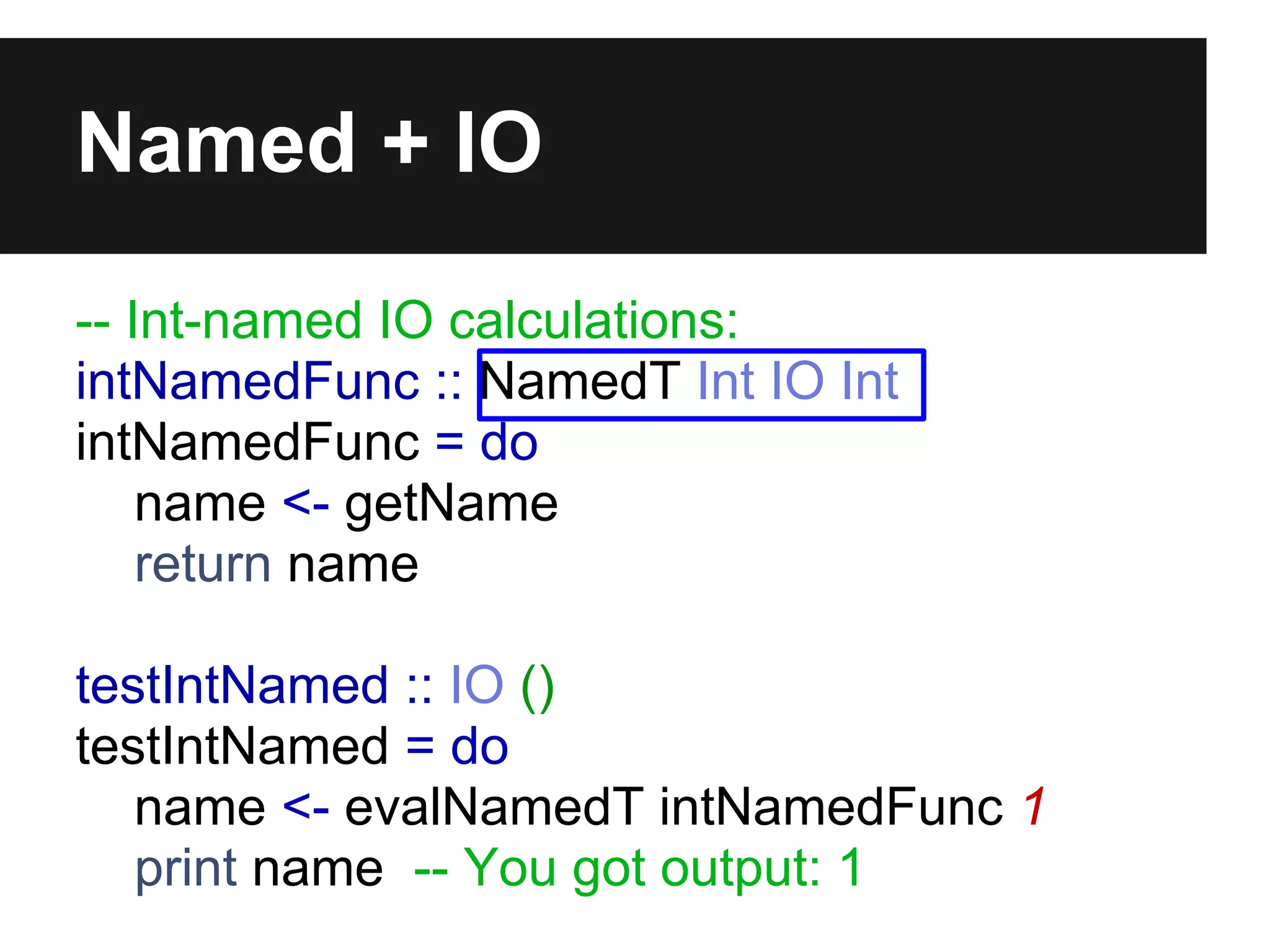 Named + IO
-- Int-named IO calculations:
intNamedFunc :: NamedT Int IO Int
intNamedFunc = do
name <- getName
return name
testIntNamed :: IO ()
testIntNamed = do
name <- evalNamedT intNamedFunc 1
print name -- You got output: 1
 