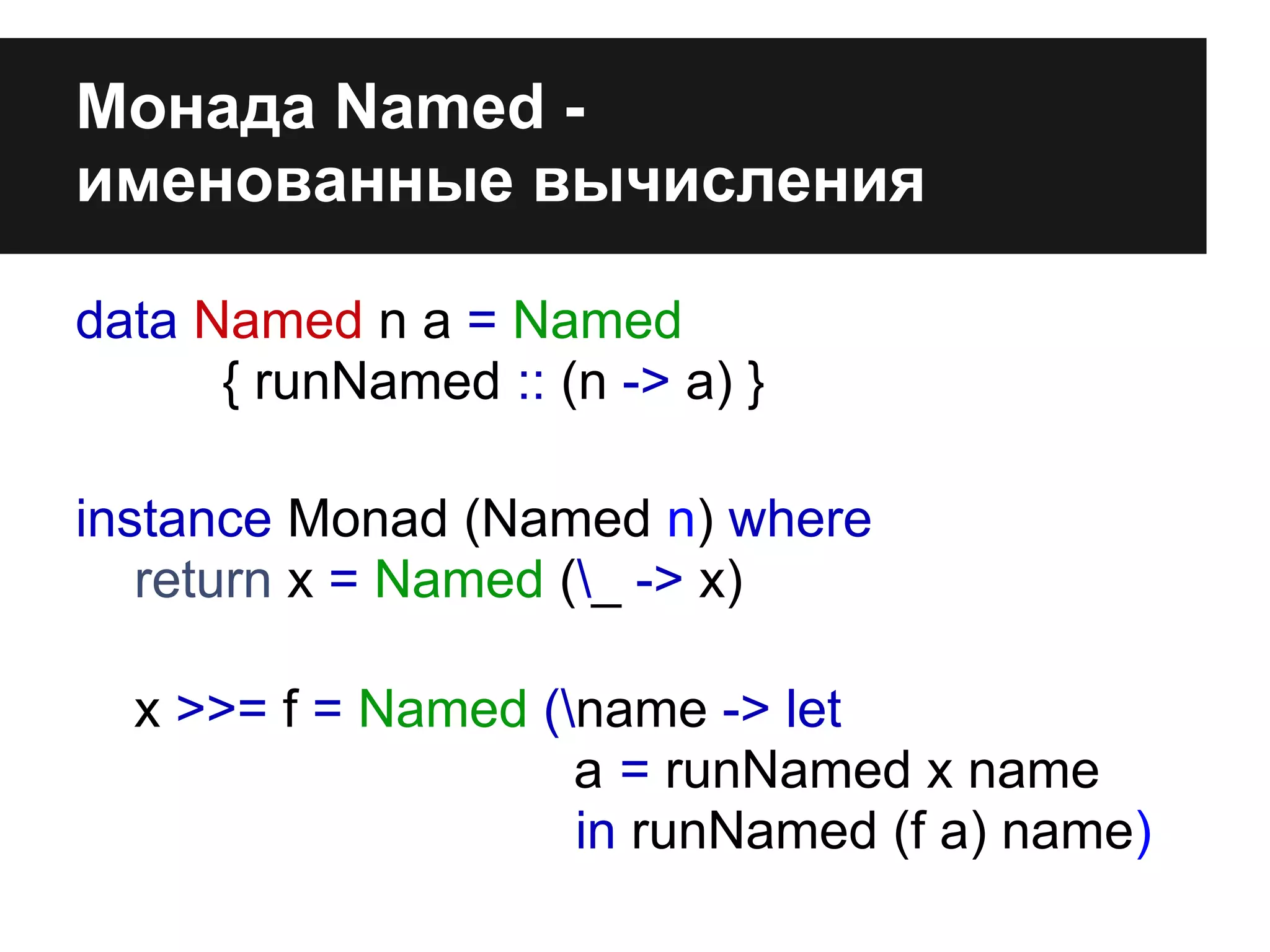 Монада Named -
именованные вычисления
data Named n a = Named
{ runNamed :: (n -> a) }
instance Monad (Named n) where
return x = Named (_ -> x)
x >>= f = Named (name -> let
a = runNamed x name
in runNamed (f a) name)
 