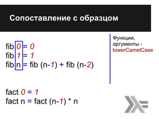 fib 0 = 0
fib 1 = 1
fib n = fib (n-1) + fib (n-2)
fact 0 = 1
fact n = fact (n-1) * n
Сопоставление с образцом
Функции,
арг...