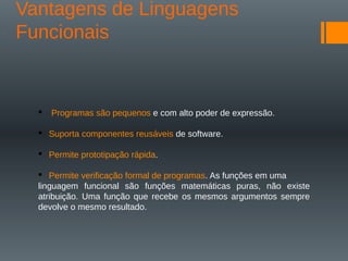 Vantagens de Linguagens
Funcionais
 Programas são pequenos e com alto poder de expressão.
 Suporta componentes reusáveis de software.
 Permite prototipação rápida.
 Permite verificação formal de programas. As funções em uma
linguagem funcional são funções matemáticas puras, não existe
atribuição. Uma função que recebe os mesmos argumentos sempre
devolve o mesmo resultado.
 