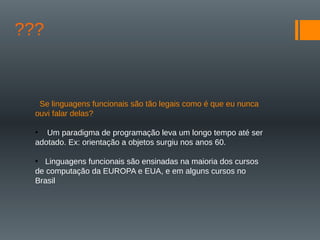 ???
Se linguagens funcionais são tão legais como é que eu nunca
ouvi falar delas?
• Um paradigma de programação leva um longo tempo até ser
adotado. Ex: orientação a objetos surgiu nos anos 60.
• Linguagens funcionais são ensinadas na maioria dos cursos
de computação da EUROPA e EUA, e em alguns cursos no
Brasil
 