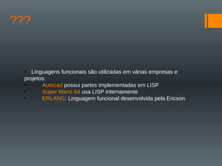 ???
• Linguagens funcionais são utilizadas em várias empresas e
projetos:
• Autocad possui partes implementadas em LISP
• Super Mario 64 usa LISP internamente
• ERLANG: Linguagem funcional desenvolvida pela Ericson
 