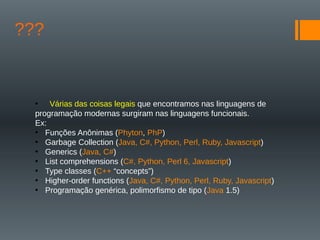 ???
• Várias das coisas legais que encontramos nas linguagens de
programação modernas surgiram nas linguagens funcionais.
Ex:
• Funções Anônimas (Phyton, PhP)
• Garbage Collection (Java, C#, Python, Perl, Ruby, Javascript)
• Generics (Java, C#)
• List comprehensions (C#, Python, Perl 6, Javascript)
• Type classes (C++ “concepts”)
• Higher-order functions (Java, C#, Python, Perl, Ruby, Javascript)
• Programação genérica, polimorfismo de tipo (Java 1.5)
 