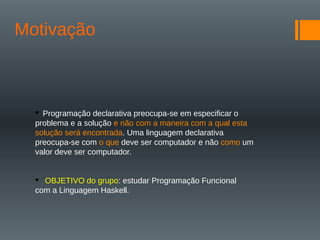 Motivação
 Programação declarativa preocupa-se em especificar o
problema e a solução e não com a maneira com a qual esta
solução será encontrada. Uma linguagem declarativa
preocupa-se com o que deve ser computador e não como um
valor deve ser computador.
 OBJETIVO do grupo: estudar Programação Funcional
com a Linguagem Haskell.
 