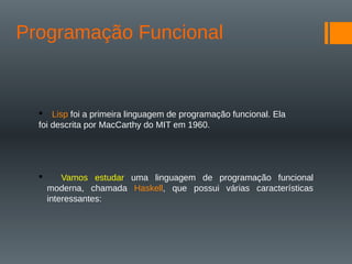 Programação Funcional
 Lisp foi a primeira linguagem de programação funcional. Ela
foi descrita por MacCarthy do MIT em 1960.
 Vamos estudar uma linguagem de programação funcional
moderna, chamada Haskell, que possui várias características
interessantes:
 