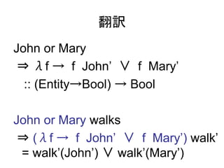 翻訳
John or Mary
 ⇒ λf → f John’ ∨ f Mary’
  :: (Entity→Bool) → Bool

John or Mary walks
 ⇒ (λf → f John’ ∨ f Mary’) walk’
 = walk’(John’) ∨ walk’(Mary’)
 