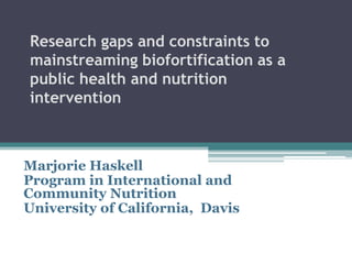Research gaps and constraints to
mainstreaming biofortification as a
public health and nutrition
intervention
Marjorie Haskell
Program in International and
Community Nutrition
University of California, Davis
 