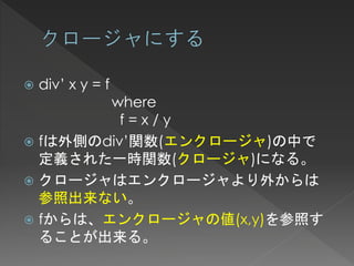    div’ x y = f
        where
          f=x/y
 fは外側のdiv’関数(エンクロージャ)の中で
  定義された一時関数(クロージャ)になる。
 クロージャはエンクロージャより外からは
  参照出来ない。
 fからは、エンクロージャの値(x,y)を参照す
  ることが出来る。
 