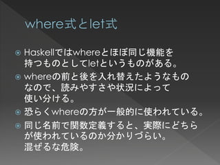  Haskellではwhereとほぼ同じ機能を
  持つものとしてletというものがある。
 whereの前と後を入れ替えたようなもの
  なので、読みやすさや状況によって
  使い分ける。
 恐らくwhereの方が一般的に使われている。
 同じ名前で関数定義すると、実際にどちら
  が使われているのか分かりづらい。
  混ぜるな危険。
 