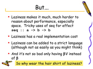 But... Laziness makes it much, much harder to reason about performance, especially space.  Tricky uses of seq for effect seq :: a -> b -> b Laziness has a real implementation cost Laziness can be added to a strict language (although not as easily as you might think) And it’s not so bad only having   V instead of   So why wear the hair shirt of laziness? 