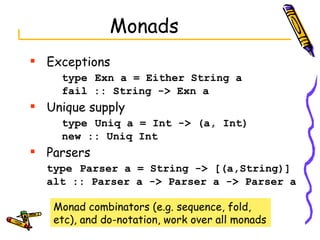 Monads Exceptions type   Exn a = Either String a fail :: String -> Exn a Unique supply type   Uniq a = Int -> (a, Int) new :: Uniq Int Parsers type   Parser a = String -> [(a,String)] alt :: Parser a -> Parser a -> Parser a Monad combinators (e.g. sequence, fold, etc), and do-notation, work over all monads 