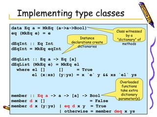 Implementing type classes data Eq a = MkEq (a->a->Bool) eq (MkEq e) = e dEqInt :: Eq Int dEqInt = MkEq eqInt dEqList :: Eq a -> Eq [a] dEqList (MkEq e) = MkEq el where el []  []  = True   el (x:xs) (y:ys) = x `e` y && xs `el` ys member ::  Eq a  -> a -> [a] -> Bool member  d  x []  = False member  d  x (y:ys) |  eq d  x y  = True | otherwise = member  deq  x ys Class witnessed by a “dictionary” of methods Instance declarations create dictionaries Overloaded functions take extra dictionary parameter(s) 