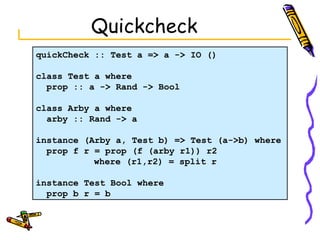 Quickcheck quickCheck :: Test a => a -> IO () class Test a where prop :: a -> Rand -> Bool class Arby a where arby :: Rand -> a  instance (Arby a, Test b) => Test (a->b) where prop f r = prop (f (arby r1)) r2   where (r1,r2) = split r instance Test Bool where prop b r = b 