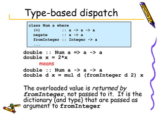 Type-based dispatch double :: Num a => a -> a double x = 2*x means   double :: Num a -> a -> a double d x = mul d (fromInteger d 2) x The overloaded value is  returned by  fromInteger , not passed to it.  It is the dictionary (and type) that are passed as argument to  fromInteger class Num a where (+)  :: a -> a -> a negate  :: a -> a fromInteger :: Integer -> a ... 